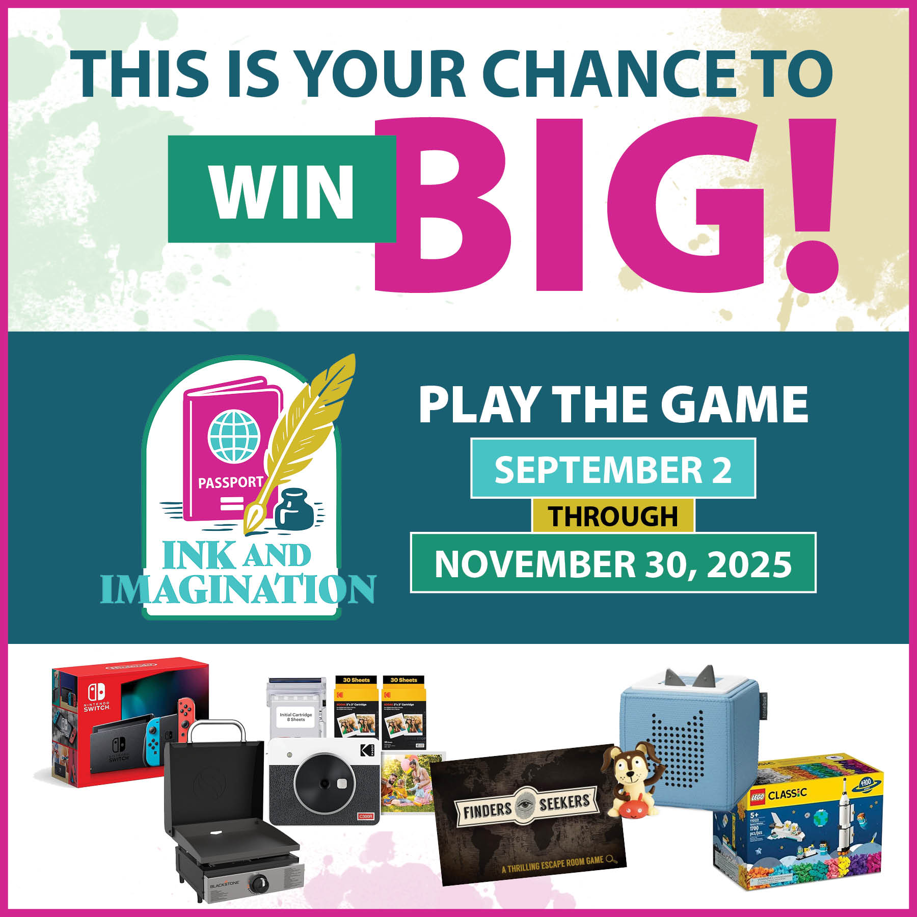 NEWSLETTER 2 SQ This is your chance to wing big. Play the Ink and Imagination Library Passport Adventure Game September 2 through November 30th. Ink and imagination logo. Picture of prizes: Nintendo Switch, Blackstone Travel Griddle, Kodak Retro Instant Print Camera Kit, Finders Seekers Game, Toniebox, and Lego kit.