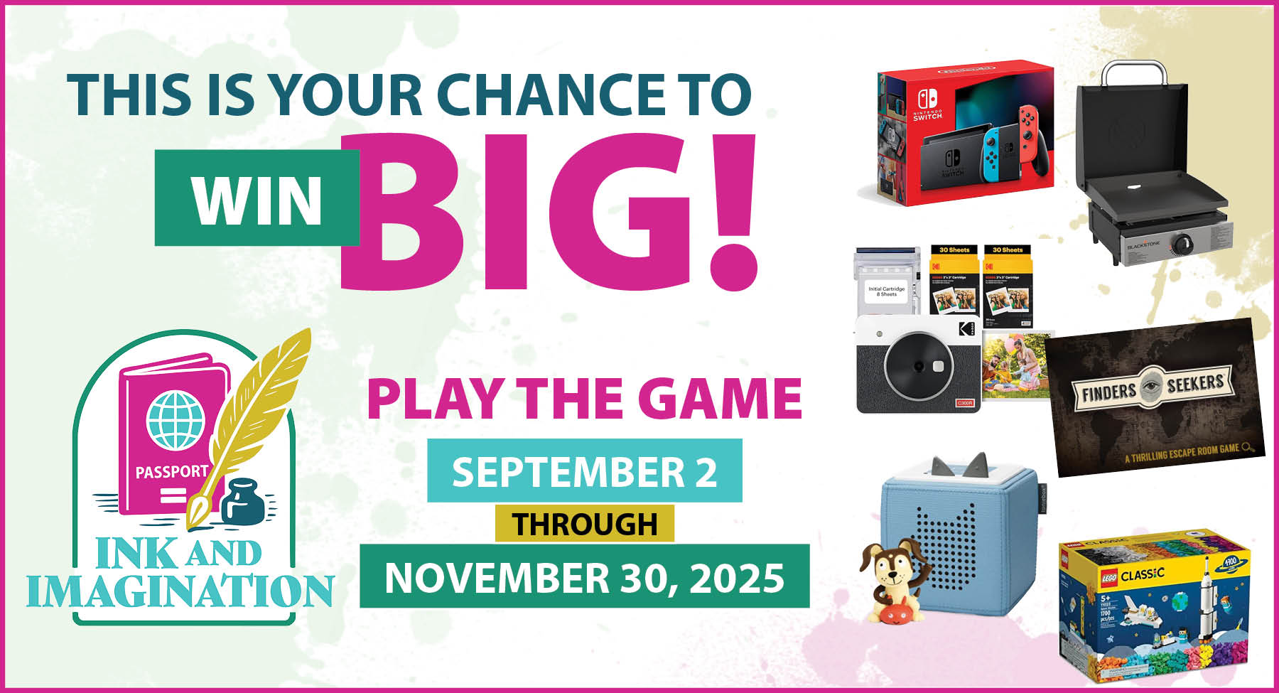 newsletter 2 RECTANGLE This is your chance to wing big. Play the Ink and Imagination Library Passport Adventure Game September 2 through November 30th. Ink and imagination logo. Picture of prizes: Nintendo Switch, Blackstone Travel Griddle, Kodak Retro Instant Print Camera Kit, Finders Seekers Game, Toniebox, and Lego kit.
