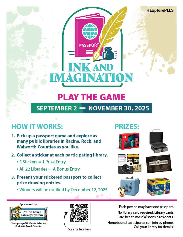 Promotional poster for "Ink and Imagination" library passport game with prize details and participation instructions. Transcribed Text: #ExplorePLLS INK AND IMAGINATION PLAY THE GAME SEPTEMBER 2 — NOVEMBER 30, 2025 HOW IT WORKS: Pick up a passport game and explore as many public libraries in Racine, Rock, and Walworth Counties as you like. Collect a sticker at each participating library. • 5 Stickers = 1 Prize Entry • All 22 Libraries = A Bonus Entry Present your stickered passport to collect prize drawing entries. • Winners will be notified by December 12, 2025. PRIZES: Sponsored by: Prairie Lakes Library System Serving the public libraries in Racine, Rock, & Walworth Counties. Each person may have one passport. No library card required. Library cards are free to most Wisconsin residents. Homebound participants can join by phone. Call your library for details. Scan for locations