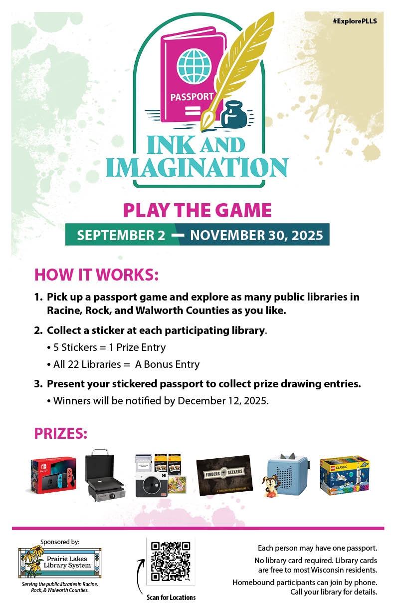 Promotional poster for "Ink and Imagination" library passport game with prize details and participation instructions. Transcribed Text: #ExplorePLLS INK AND IMAGINATION PLAY THE GAME SEPTEMBER 2 — NOVEMBER 30, 2025 HOW IT WORKS: Pick up a passport game and explore as many public libraries in Racine, Rock, and Walworth Counties as you like. Collect a sticker at each participating library. • 5 Stickers = 1 Prize Entry • All 22 Libraries = A Bonus Entry Present your stickered passport to collect prize drawing entries. • Winners will be notified by December 12, 2025. PRIZES: Sponsored by: Prairie Lakes Library System Serving the public libraries in Racine, Rock, & Walworth Counties. Each person may have one passport. No library card required. Library cards are free to most Wisconsin residents. Homebound participants can join by phone. Call your library for details. Scan for locations